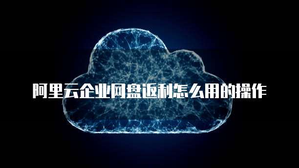 阿里云企业网盘返利怎么用的操作