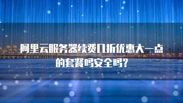 阿里云服务器续费几折优惠大一点的套餐吗安全吗?