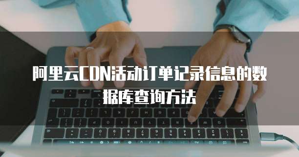 阿里云CDN活动订单记录信息的数据库查询方法
