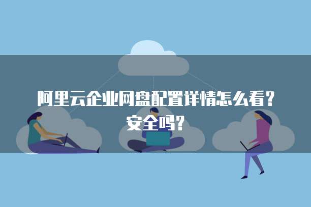 阿里云企业网盘配置详情怎么看?安全吗?