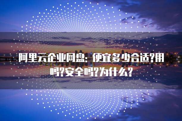 阿里云企业网盘: 便宜多少合适?用吗?安全吗?为什么?