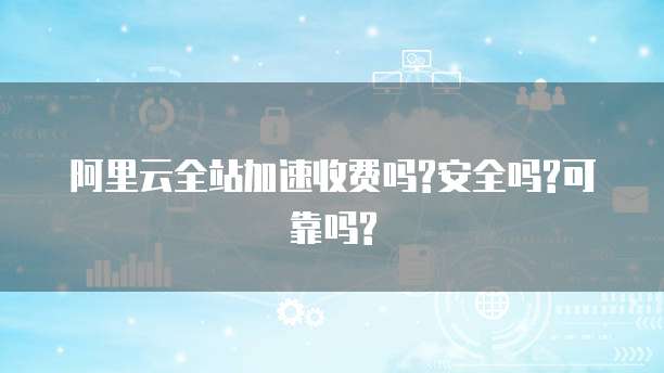 阿里云全站加速收费吗?安全吗?可靠吗?
