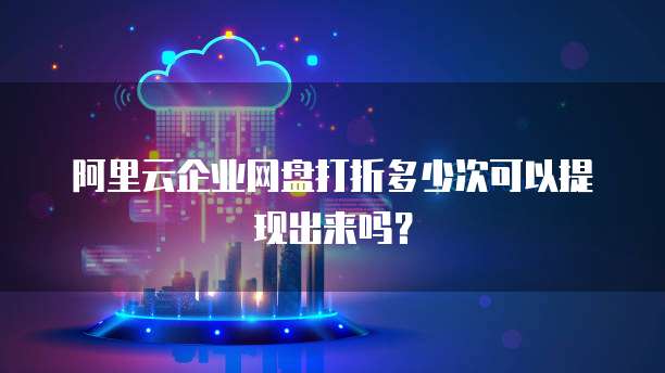 阿里云企业网盘打折多少次可以提现出来吗?