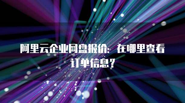 阿里云企业网盘报价:在哪里查看订单信息?