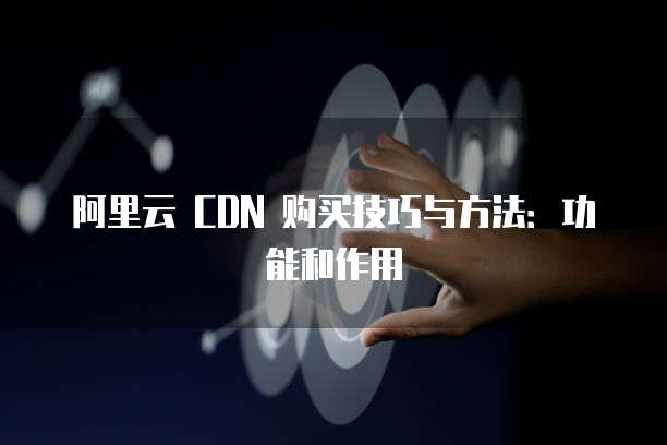 阿里云 CDN 购买技巧与方法:功能和作用