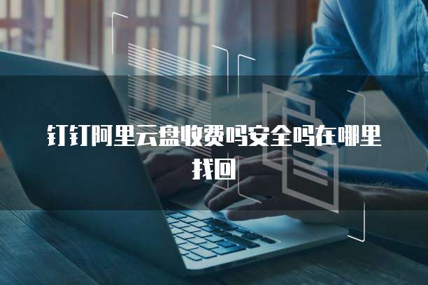 钉钉阿里云盘收费吗安全吗在哪里找回