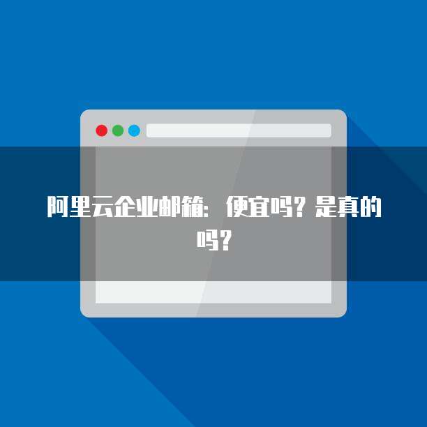 阿里云企业邮箱：便宜吗？是真的吗？