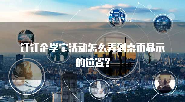 钉钉企学宝活动怎么弄到桌面显示的位置?