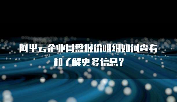 阿里云企业网盘报价明细如何查看和了解更多信息?