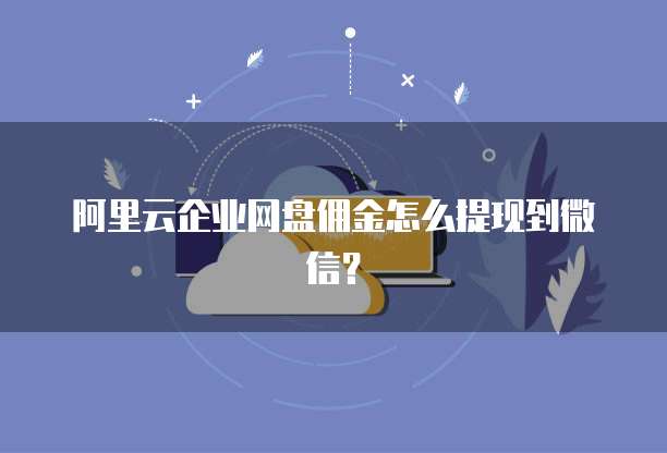 阿里云企业网盘佣金怎么提现到微信?