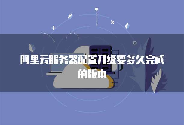 阿里云服务器配置升级要多久完成的版本