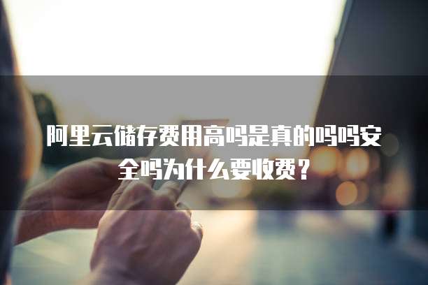 阿里云储存费用高吗是真的吗吗安全吗为什么要收费?