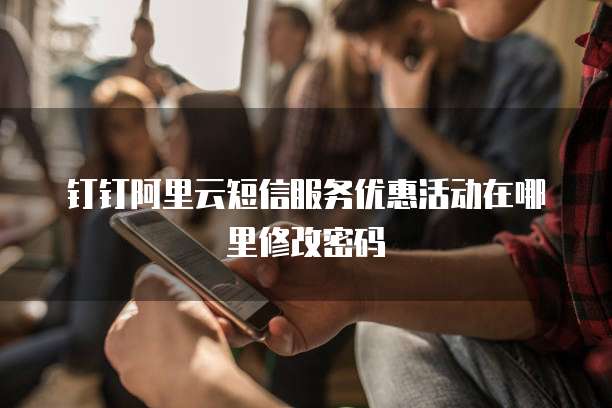 钉钉阿里云短信服务优惠活动在哪里修改密码