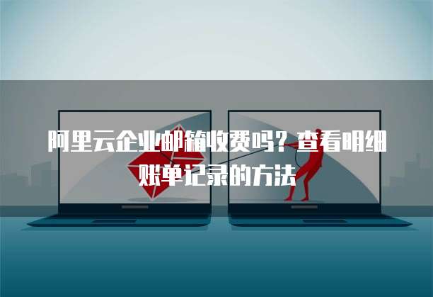 阿里云企业邮箱收费吗?查看明细账单记录的方法