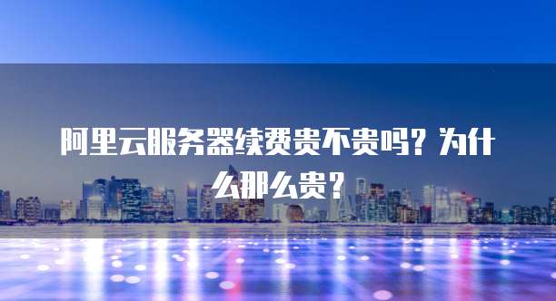 阿里云服务器续费贵不贵吗？为什么那么贵？
