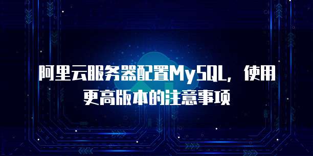 阿里云服务器配置MySQL,使用更高版本的注意事项