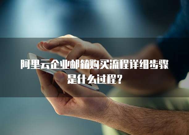 阿里云企业邮箱购买流程详细步骤是什么过程？
