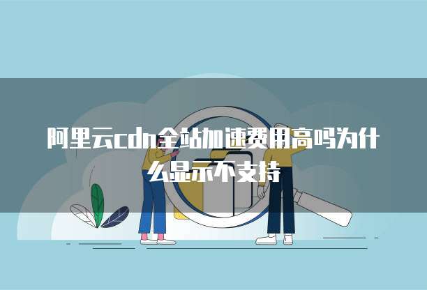 阿里云cdn全站加速费用高吗为什么显示不支持