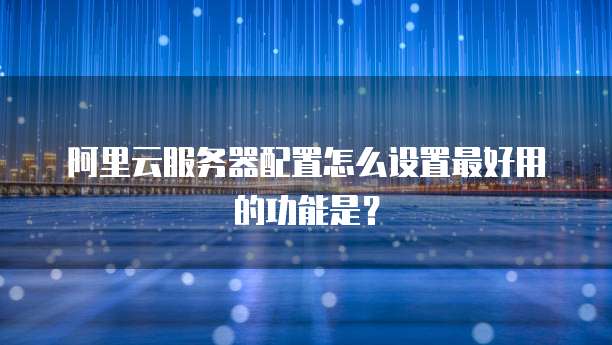 阿里云服务器配置怎么设置最好用的功能是?