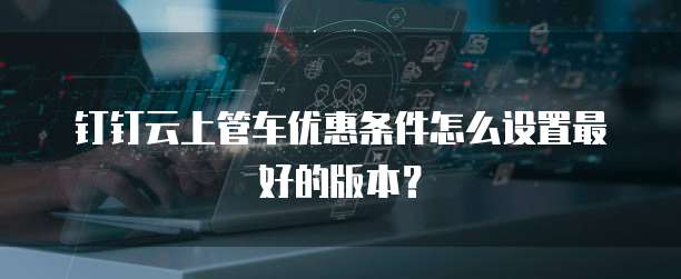 钉钉云上管车优惠条件怎么设置最好的版本?