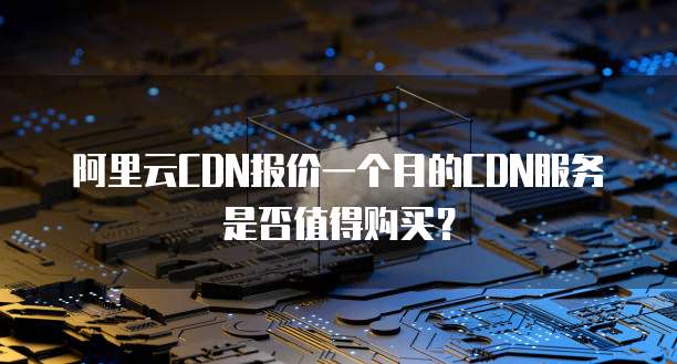 阿里云CDN报价一个月的CDN服务是否值得购买?