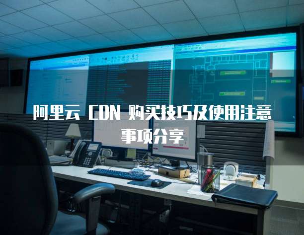 阿里云 CDN 购买技巧及使用注意事项分享