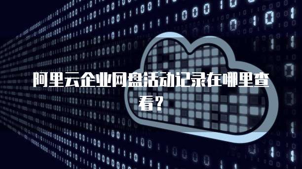 阿里云企业网盘活动记录在哪里查看?