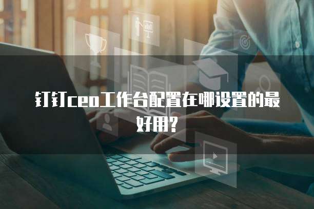 钉钉ceo工作台配置在哪设置的最好用?