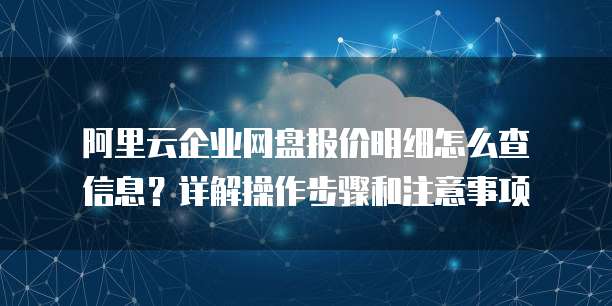 阿里云企业网盘报价明细怎么查信息?详解操作步骤和注意事项