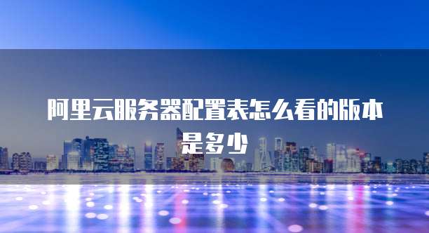 阿里云服务器配置表怎么看的版本是多少