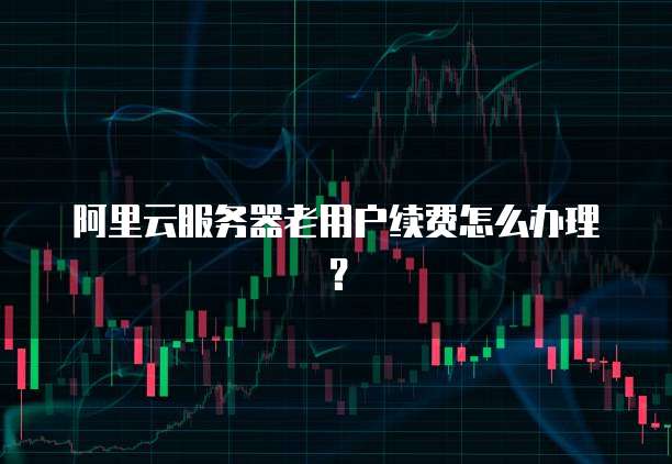 阿里云服务器老用户续费怎么办理?
