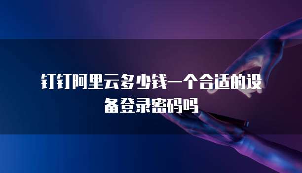 钉钉阿里云多少钱一个合适的设备登录密码吗