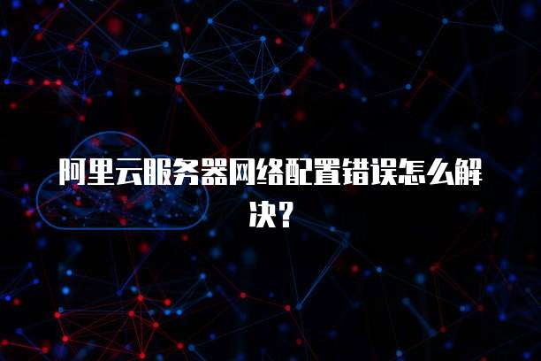 阿里云服务器网络配置错误怎么解决?