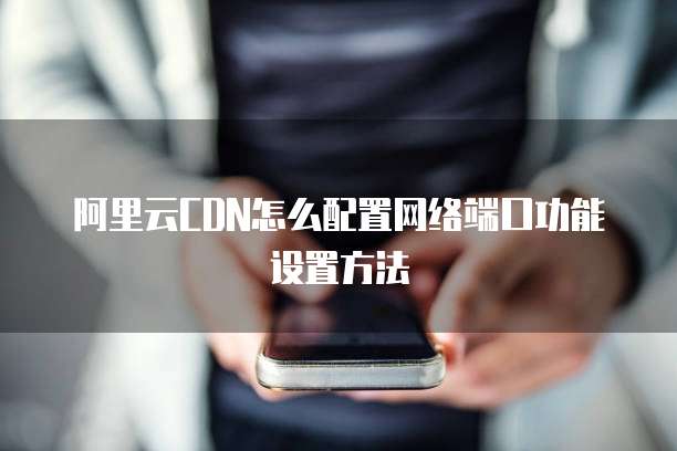 阿里云CDN怎么配置网络端口功能设置方法