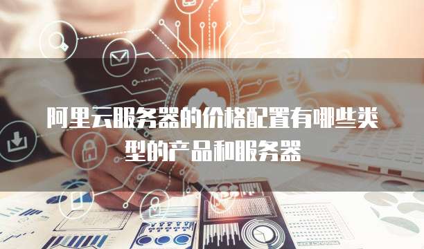 阿里云服务器的价格配置有哪些类型的产品和服务器