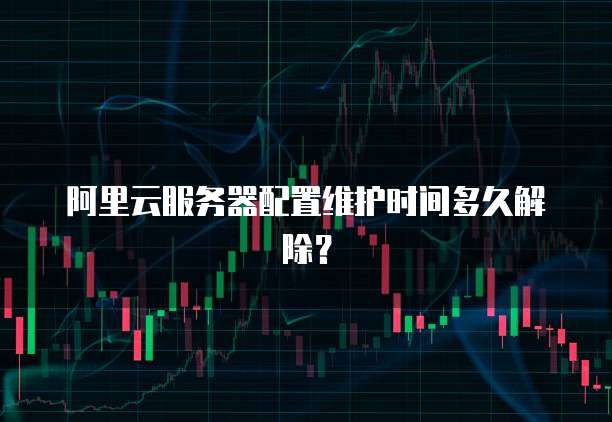 阿里云服务器配置维护时间多久解除?