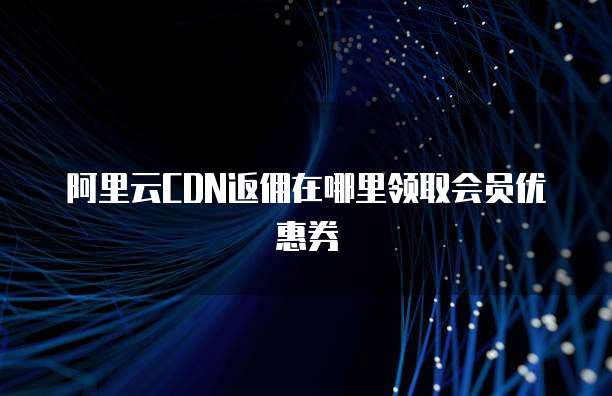 阿里云CDN返佣在哪里领取会员优惠券