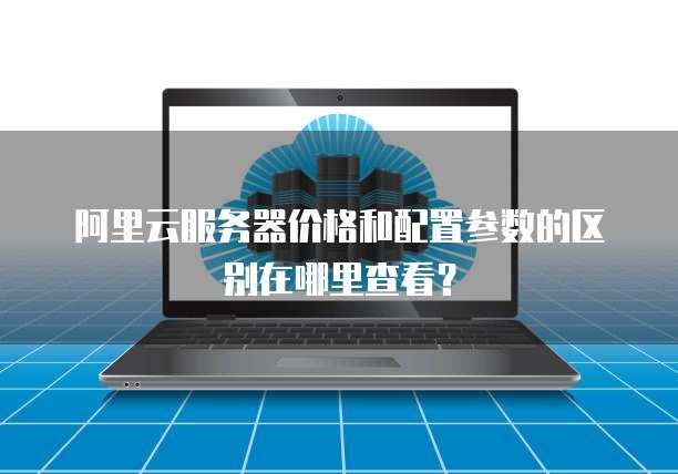 阿里云服务器价格和配置参数的区别在哪里查看？