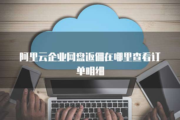 阿里云企业网盘返佣在哪里查看订单明细