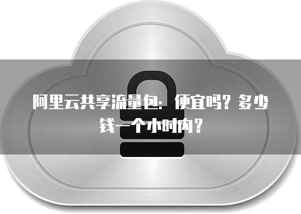 阿里云共享流量包:便宜吗?多少钱一个小时内?