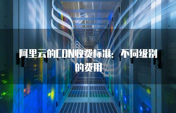阿里云的CDN收费标准:不同级别的费用