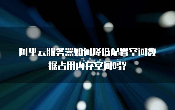 阿里云服务器如何降低配置空间数据占用内存空间吗?