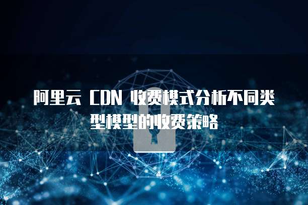 阿里云 CDN 收费模式分析不同类型模型的收费策略