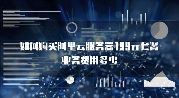 如何购买阿里云服务器199元套餐业务费用多少