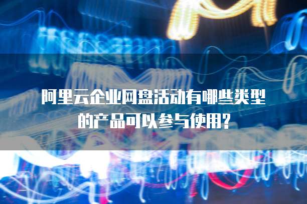 阿里云企业网盘活动有哪些类型的产品可以参与使用?