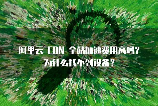 阿里云 CDN 全站加速费用高吗？为什么找不到设备？