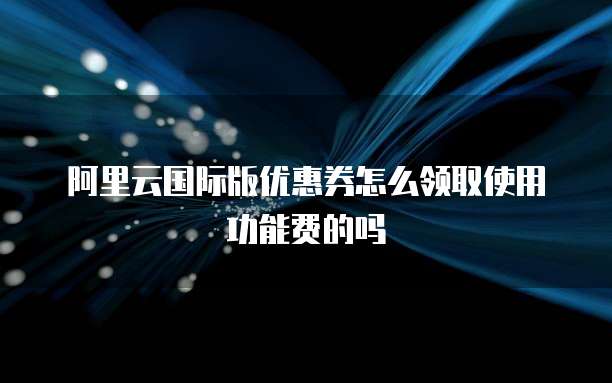 阿里云国际版优惠券怎么领取使用功能费的吗