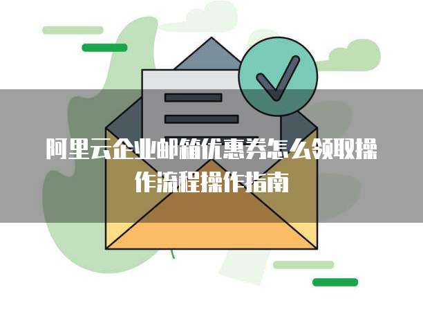 阿里云企业邮箱优惠券怎么领取操作流程操作指南