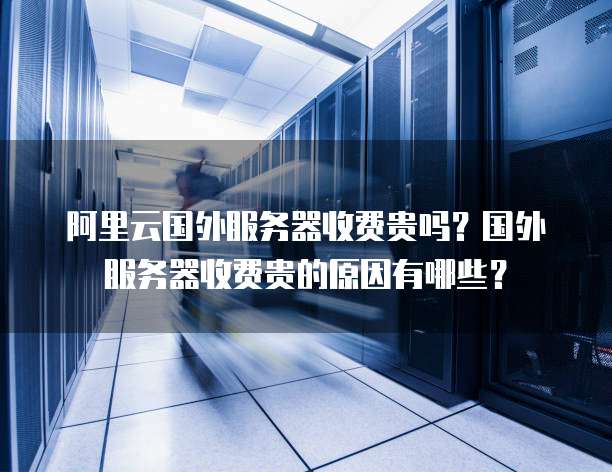 阿里云国外服务器收费贵吗？国外服务器收费贵的原因有哪些？
