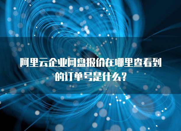 阿里云企业网盘报价在哪里查看到的订单号是什么?